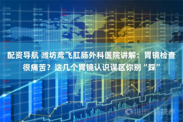 配资导航 潍坊鸢飞肛肠外科医院讲解：胃镜检查很痛苦？这几个胃镜认识误区你别“踩”