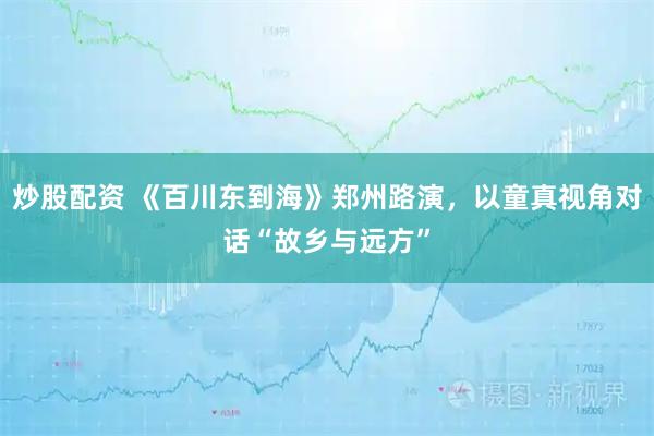 炒股配资 《百川东到海》郑州路演，以童真视角对话“故乡与远方”