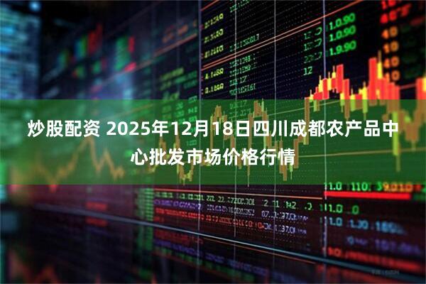 炒股配资 2025年12月18日四川成都农产品中心批发市场价格行情