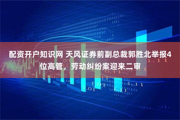 配资开户知识网 天风证券前副总裁郭胜北举报4位高管，劳动纠纷案迎来二审