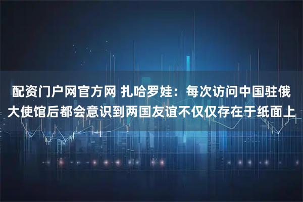 配资门户网官方网 扎哈罗娃：每次访问中国驻俄大使馆后都会意识到两国友谊不仅仅存在于纸面上