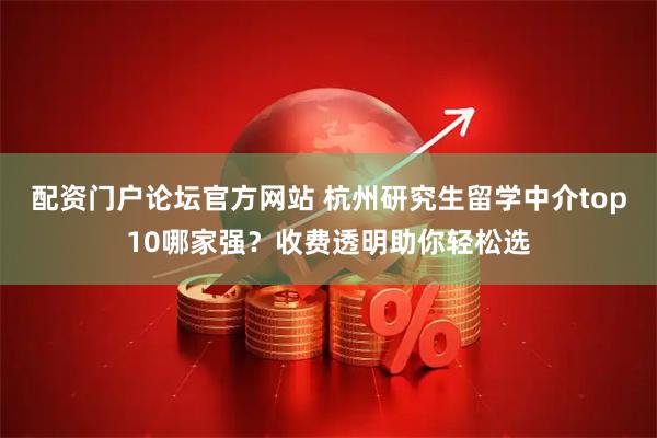 配资门户论坛官方网站 杭州研究生留学中介top10哪家强？收费透明助你轻松选