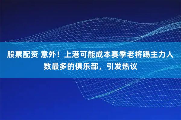 股票配资 意外！上港可能成本赛季老将踢主力人数最多的俱乐部，引发热议