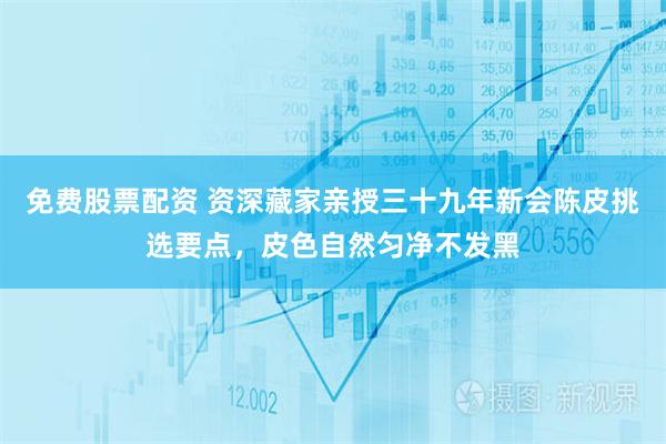 免费股票配资 资深藏家亲授三十九年新会陈皮挑选要点，皮色自然匀净不发黑