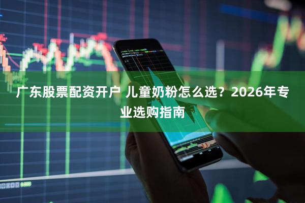 广东股票配资开户 儿童奶粉怎么选？2026年专业选购指南
