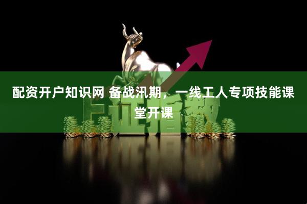 配资开户知识网 备战汛期，一线工人专项技能课堂开课