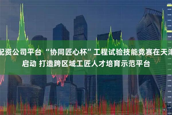 配资公司平台 “协同匠心杯”工程试验技能竞赛在天津启动 打造跨区域工匠人才培育示范平台