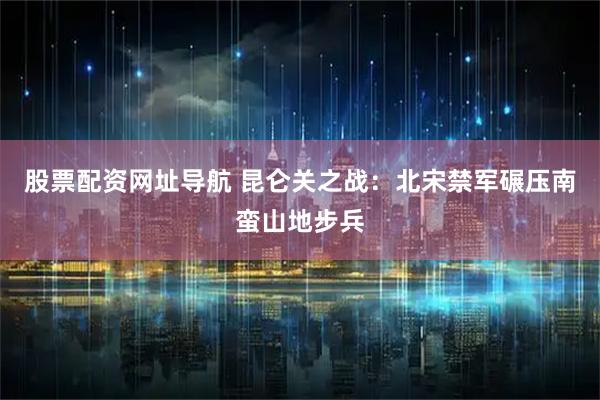 股票配资网址导航 昆仑关之战：北宋禁军碾压南蛮山地步兵