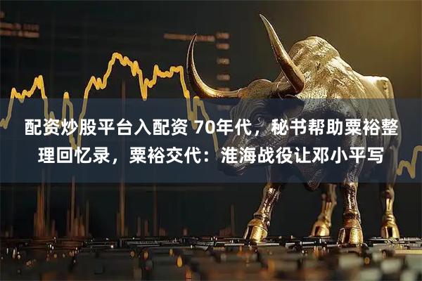 配资炒股平台入配资 70年代，秘书帮助粟裕整理回忆录，粟裕交代：淮海战役让邓小平写