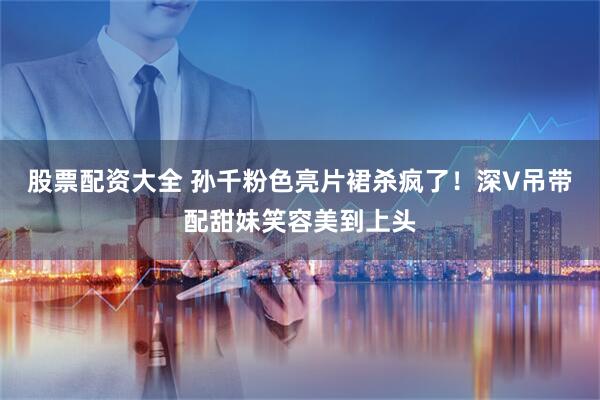 股票配资大全 孙千粉色亮片裙杀疯了！深V吊带配甜妹笑容美到上头
