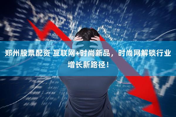 郑州股票配资 互联网+时尚新品，时尚网解锁行业增长新路径！