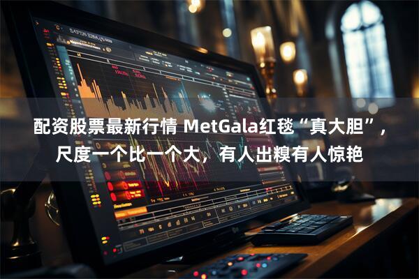 配资股票最新行情 MetGala红毯“真大胆”，尺度一个比一个大，有人出糗有人惊艳