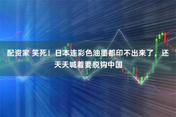 配资家 笑死！日本连彩色油墨都印不出来了，还天天喊着要脱钩中国